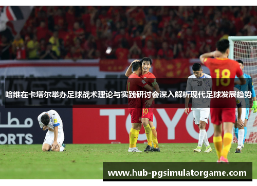 哈维在卡塔尔举办足球战术理论与实践研讨会深入解析现代足球发展趋势