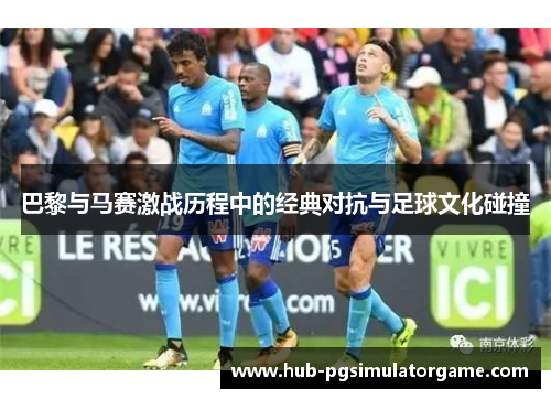 巴黎与马赛激战历程中的经典对抗与足球文化碰撞