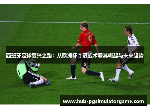 西班牙足球复兴之路：从欧洲杯夺冠战术看其崛起与未来趋势