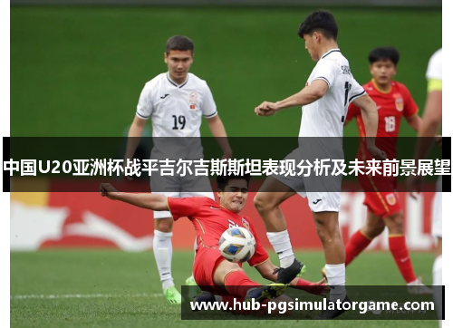中国U20亚洲杯战平吉尔吉斯斯坦表现分析及未来前景展望