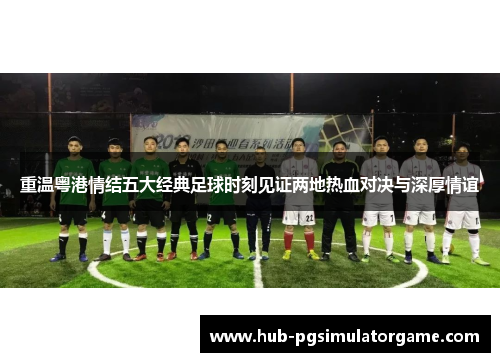 重温粤港情结五大经典足球时刻见证两地热血对决与深厚情谊