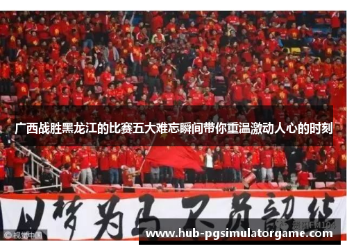 广西战胜黑龙江的比赛五大难忘瞬间带你重温激动人心的时刻