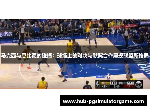 马克西与恩比德的碰撞：球场上的对决与默契合作展现联盟新格局