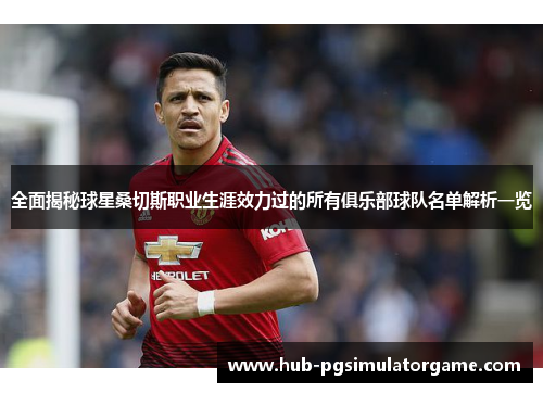 全面揭秘球星桑切斯职业生涯效力过的所有俱乐部球队名单解析一览 全面揭秘球星桑切斯职业生涯效力过的所有俱乐部球队名单解析一览