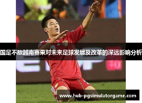 国足不敌越南赛果对未来足球发展及改革的深远影响分析