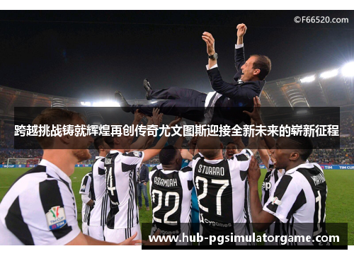跨越挑战铸就辉煌再创传奇尤文图斯迎接全新未来的崭新征程