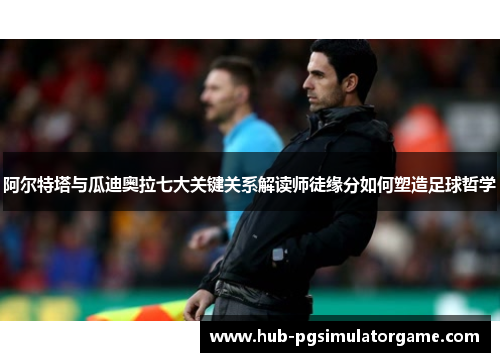 阿尔特塔与瓜迪奥拉七大关键关系解读师徒缘分如何塑造足球哲学