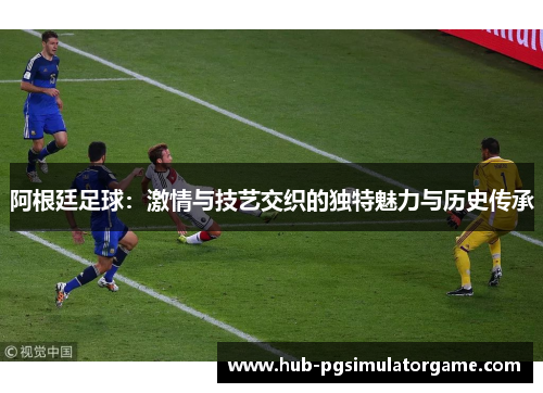 阿根廷足球：激情与技艺交织的独特魅力与历史传承