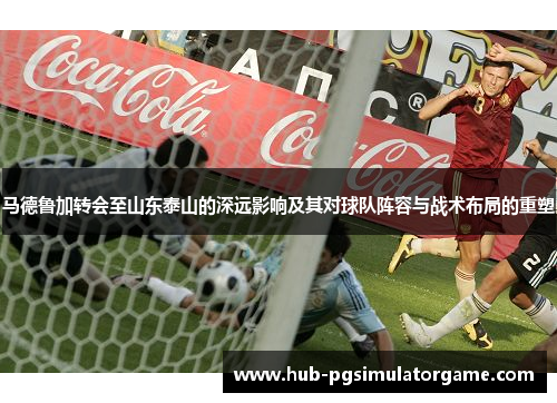 马德鲁加转会至山东泰山的深远影响及其对球队阵容与战术布局的重塑 马德鲁加转会至山东泰山的深远影响及其对球队阵容与战术布局的重塑