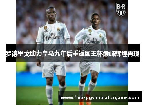 罗德里戈助力皇马九年后重返国王杯巅峰辉煌再现