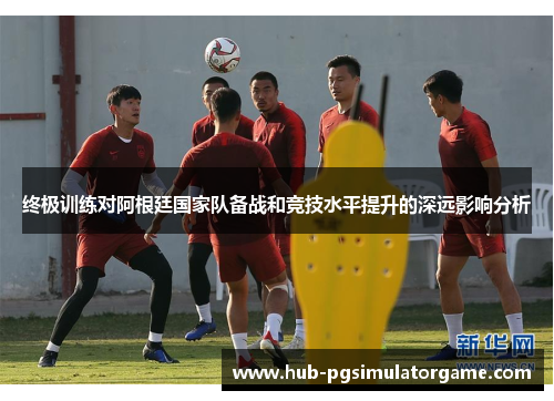 终极训练对阿根廷国家队备战和竞技水平提升的深远影响分析