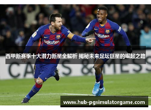 西甲新赛季十大潜力新星全解析 揭秘未来足坛巨星的崛起之路